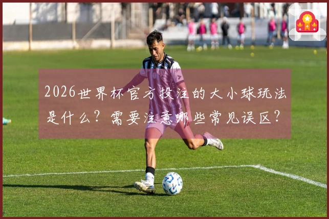 2026世界杯官方投注的大小球玩法是什么？需要注意哪些常见误区？